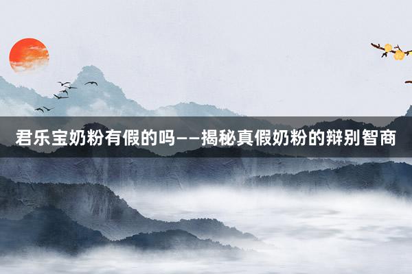 君乐宝奶粉有假的吗——揭秘真假奶粉的辩别智商