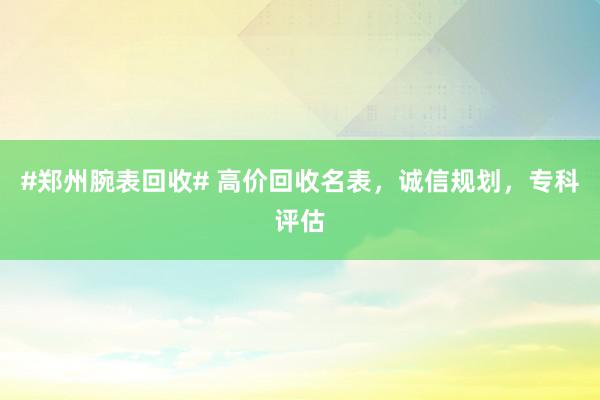 #郑州腕表回收# 高价回收名表，诚信规划，专科评估