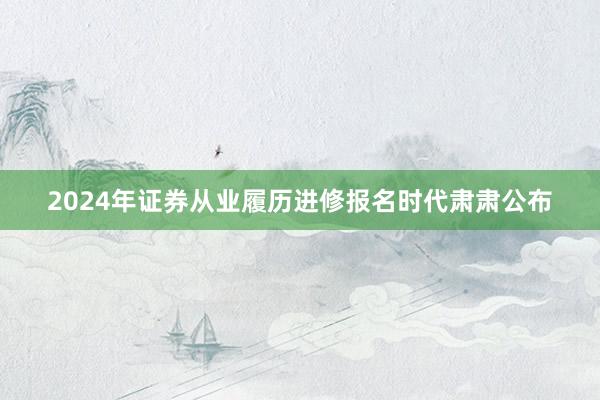 2024年证券从业履历进修报名时代肃肃公布