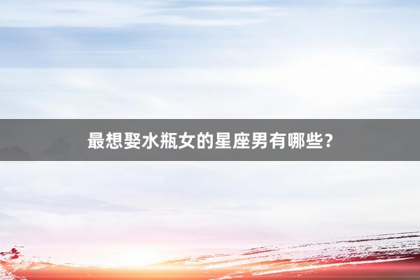 最想娶水瓶女的星座男有哪些？